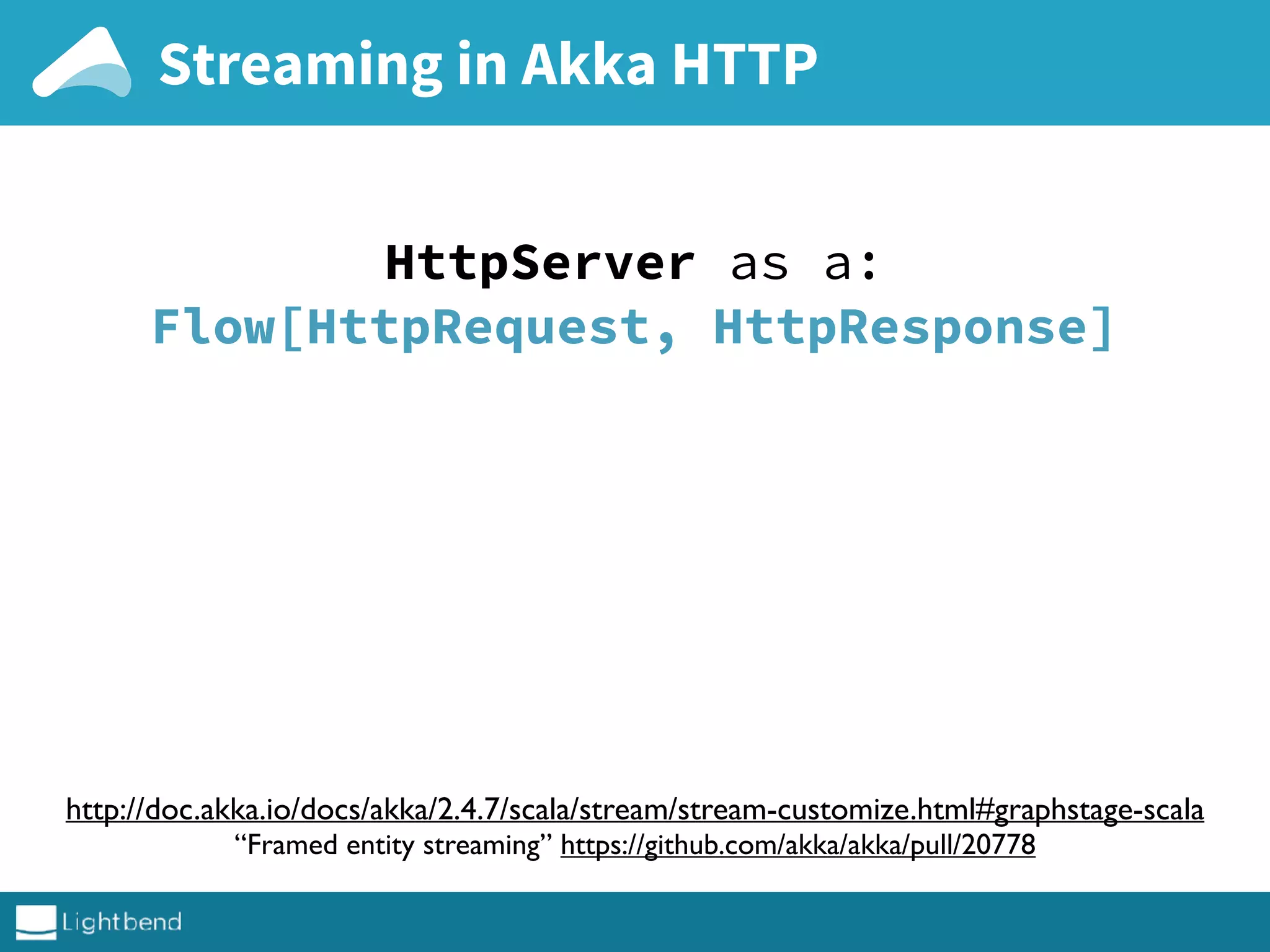 Streaming in Akka HTTP
http://doc.akka.io/docs/akka/2.4.7/scala/stream/stream-customize.html#graphstage-scala
“Framed entity streaming” https://github.com/akka/akka/pull/20778
HttpServer as a:
Flow[HttpRequest, HttpResponse]
 
