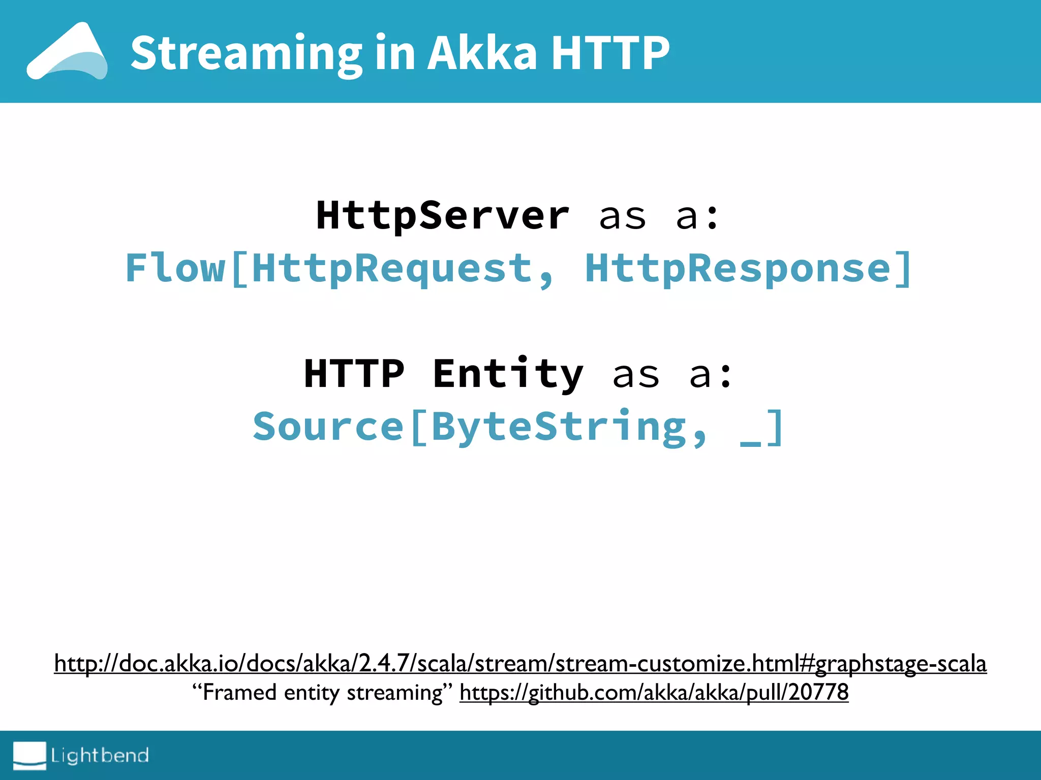 Streaming in Akka HTTP
http://doc.akka.io/docs/akka/2.4.7/scala/stream/stream-customize.html#graphstage-scala
“Framed entity streaming” https://github.com/akka/akka/pull/20778
HttpServer as a:
Flow[HttpRequest, HttpResponse]
HTTP Entity as a:
Source[ByteString, _]
 