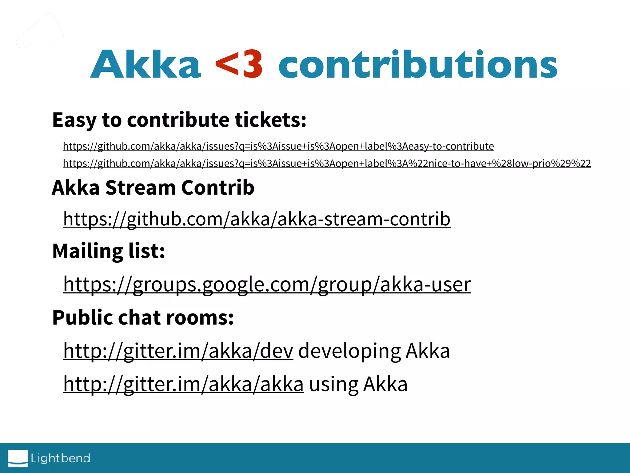 Akka <3 contributions
Easy to contribute tickets:
https://github.com/akka/akka/issues?q=is%3Aissue+is%3Aopen+label%3Aeasy-to-contribute
https://github.com/akka/akka/issues?q=is%3Aissue+is%3Aopen+label%3A%22nice-to-have+%28low-prio%29%22
Akka Stream Contrib
https://github.com/akka/akka-stream-contrib
Mailing list:
https://groups.google.com/group/akka-user
Public chat rooms:
http://gitter.im/akka/dev developing Akka
http://gitter.im/akka/akka using Akka
 