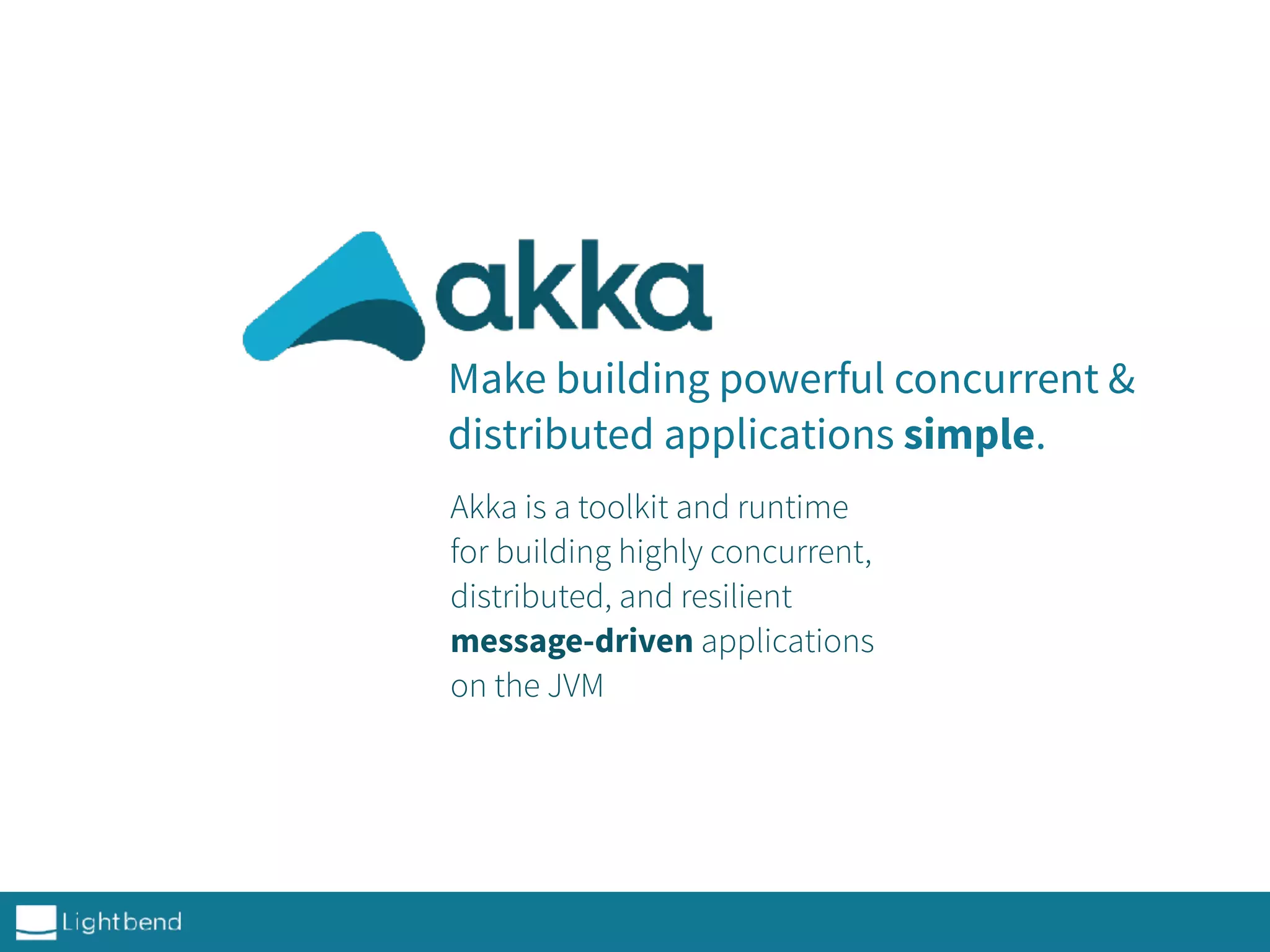 Make building powerful concurrent &
distributed applications simple.
Akka is a toolkit and runtime
for building highly concurrent,
distributed, and resilient
message-driven applications
on the JVM
 