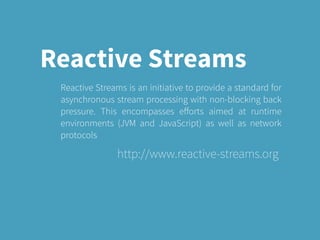 Reactive Streams
Reactive Streams is an initiative to provide a standard for
asynchronous stream processing with non-blocking back
pressure. This encompasses eﬀorts aimed at runtime
environments (JVM and JavaScript) as well as network
protocols
http://www.reactive-streams.org
 