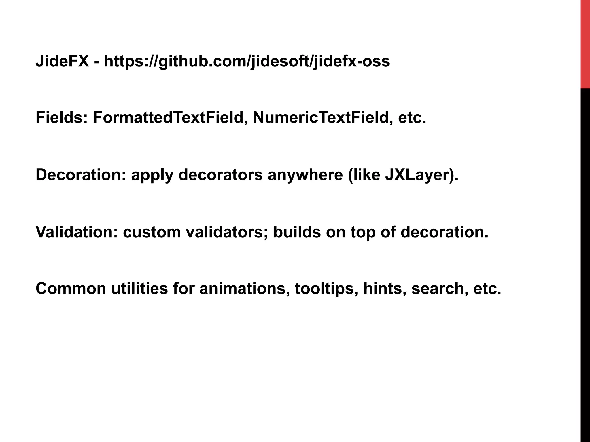JideFX - https://github.com/jidesoft/jidefx-oss
Fields: FormattedTextField, NumericTextField, etc.
Decoration: apply decorators anywhere (like JXLayer).
Validation: custom validators; builds on top of decoration.
Common utilities for animations, tooltips, hints, search, etc.
 