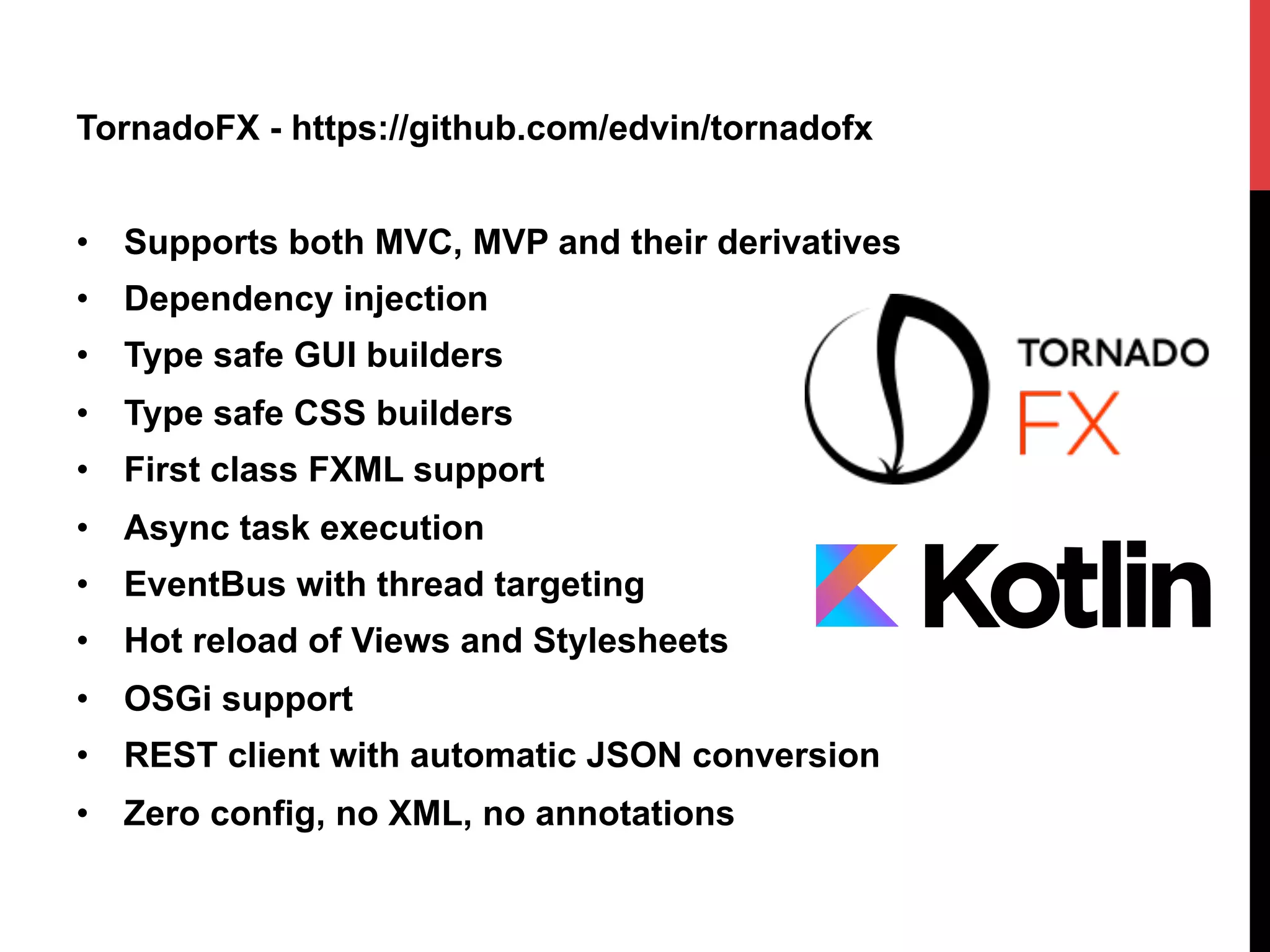TornadoFX - https://github.com/edvin/tornadofx
•  Supports both MVC, MVP and their derivatives
•  Dependency injection
•  Type safe GUI builders
•  Type safe CSS builders
•  First class FXML support
•  Async task execution
•  EventBus with thread targeting
•  Hot reload of Views and Stylesheets
•  OSGi support
•  REST client with automatic JSON conversion
•  Zero config, no XML, no annotations
 
