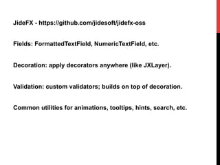 JideFX - https://github.com/jidesoft/jidefx-oss
Fields: FormattedTextField, NumericTextField, etc.
Decoration: apply decorators anywhere (like JXLayer).
Validation: custom validators; builds on top of decoration.
Common utilities for animations, tooltips, hints, search, etc.
 