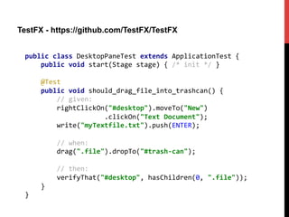 TestFX - https://github.com/TestFX/TestFX
public	
  class	
  DesktopPaneTest	
  extends	
  ApplicationTest	
  {	
  
	
  	
  	
  	
  public	
  void	
  start(Stage	
  stage)	
  {	
  /*	
  init	
  */	
  }	
  
	
  
	
  	
  	
  	
  @Test	
  
	
  	
  	
  	
  public	
  void	
  should_drag_file_into_trashcan()	
  {	
  
	
  	
  	
  	
  	
  	
  	
  	
  //	
  given:	
  
	
  	
  	
  	
  	
  	
  	
  	
  rightClickOn("#desktop").moveTo("New")	
  
	
  	
  	
  	
  	
  	
  	
  	
  	
  	
  	
  	
  	
  	
  	
  	
  	
  	
  	
  	
  .clickOn("Text	
  Document");	
  
	
  	
  	
  	
  	
  	
  	
  	
  write("myTextfile.txt").push(ENTER);	
  
	
  
	
  	
  	
  	
  	
  	
  	
  	
  //	
  when:	
  
	
  	
  	
  	
  	
  	
  	
  	
  drag(".file").dropTo("#trash-­‐can");	
  
	
  
	
  	
  	
  	
  	
  	
  	
  	
  //	
  then:	
  
	
  	
  	
  	
  	
  	
  	
  	
  verifyThat("#desktop",	
  hasChildren(0,	
  ".file"));	
  
	
  	
  	
  	
  }	
  
}	
  
 
