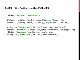 TestFX - https://github.com/TestFX/TestFX
clickOn("#showSettingsButton");	
  
	
  
JFXDrawer	
  settingsPanel	
  =	
  lookup("#drawer").query();	
  
waitUntil(settingsPanel,	
  isShown(),	
  defaultWaitTimeout());	
  
	
  
verifyThat("#username",	
  hasText(defaultUsernameValue));	
  
clickOn("#username").eraseText(defaultUsernameValue.length());	
  
clickOn("#username").write(usernameValue);	
  
verifyThat("#username",	
  hasText(usernameValue));	
  
 