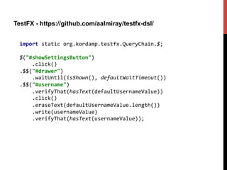 TestFX - https://github.com/aalmiray/testfx-dsl/
import	
  static	
  org.kordamp.testfx.QueryChain.$;	
  
	
  
$("#showSettingsButton")	
  
	
  	
  	
  	
  .click()	
  
.$$("#drawer")	
  
	
  	
  	
  	
  .waitUntil(isShown(),	
  defaultWaitTimeout())	
  
.$$("#username")	
  
	
  	
  	
  	
  .verifyThat(hasText(defaultUsernameValue))	
  
	
  	
  	
  	
  .click()	
  
	
  	
  	
  	
  .eraseText(defaultUsernameValue.length())	
  
	
  	
  	
  	
  .write(usernameValue)	
  
	
  	
  	
  	
  .verifyThat(hasText(usernameValue));	
  
 