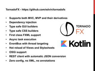 TornadoFX - https://github.com/edvin/tornadofx
•  Supports both MVC, MVP and their derivatives
•  Dependency injection
•  Type safe GUI builders
•  Type safe CSS builders
•  First class FXML support
•  Async task execution
•  EventBus with thread targeting
•  Hot reload of Views and Stylesheets
•  OSGi support
•  REST client with automatic JSON conversion
•  Zero config, no XML, no annotations
 