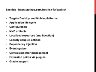 Basilisk - https://github.com/basilisk-fw/basilisk
•  Targets Desktop and Mobile platforms
•  Application life cycle
•  Configuration
•  MVC artifacts
•  Localized resources (and injection)
•  Loosely coupled actions
•  Dependency injection
•  Event system
•  Centralized error management
•  Extension points via plugins
•  Gradle support
 