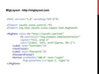 MigLayout - http://miglayout.com
<?xml	
  version="1.0"	
  encoding="UTF-­‐8"?>	
  
	
  
<?import	
  javafx.scene.control.*?>	
  
<?import	
  org.tbee.javafx.scene.layout.fxml.MigPane?>	
  
	
  
<MigPane	
  xmlns:fx="http://javafx.com/fxml"	
  
	
  	
  	
  	
  	
  	
  	
  	
  	
  	
  fx:controller="org.example.SampleController"	
  
	
  	
  	
  	
  	
  	
  	
  	
  	
  	
  layout="fill,	
  wrap	
  2"	
  	
  
	
  	
  	
  	
  	
  	
  	
  	
  	
  	
  cols="[label,	
  left,	
  pref!][grow,	
  50::]">	
  
	
  	
  	
  	
  <Label	
  text="Username:"/>	
  
	
  	
  	
  	
  <TextField/>	
  
	
  	
  	
  	
  <Label	
  text="Password:"/>	
  
	
  	
  	
  	
  <PasswordField/>	
  
	
  	
  	
  	
  <Button	
  prefWidth="200.0"	
  text="Login"	
  
	
  	
  	
  	
  	
  	
  	
  	
  	
  	
  	
  	
  MigLayoutPane.cc="span	
  2,	
  right"/>	
  
</MigPane>	
  
 