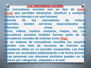 Los marcadores sociales
Los marcadores sociales son un tipo de medio
social que permiten almacenar, clasificar y compartir
enlaces en Internet o en una Intranet.
Además
de
los
marcadores
de
enlaces
generales,
existen
servicios
especializados
en
diferentes
áreas
como
libros, vídeos, música, compras, mapas, etc. Los
marcadores sociales también forman parte de los
marcadores sociales de noticias como Digg.
En un sistema de marcadores sociales los usuarios
guardan una lista de recursos de Internet que
consideran útiles en un servidor compartido. Las listas
pueden ser accesibles públicamente o de forma privada.
Otras personas con intereses similares pueden ver los
enlaces por categorías, etiquetas o al azar.

 