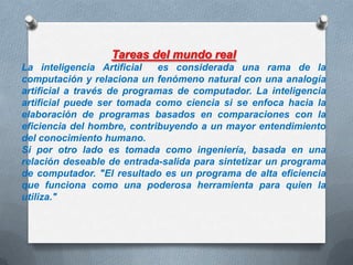 Tareas del mundo real
La inteligencia Artificial
es considerada una rama de la
computación y relaciona un fenómeno natural con una analogía
artificial a través de programas de computador. La inteligencia
artificial puede ser tomada como ciencia si se enfoca hacia la
elaboración de programas basados en comparaciones con la
eficiencia del hombre, contribuyendo a un mayor entendimiento
del conocimiento humano.
Si por otro lado es tomada como ingeniería, basada en una
relación deseable de entrada-salida para sintetizar un programa
de computador. "El resultado es un programa de alta eficiencia
que funciona como una poderosa herramienta para quien la
utiliza."

 