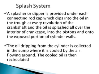 A splasher or dipper is provided under each
connecting rod cap which dips into the oil in
the trough at every revolution of the
crankshaft and the oil is splashed all over the
interior of crankcase, into the pistons and onto
the exposed portion of cylinder walls.
The oil dripping from the cylinder is collected
in the sump where it is cooled by the air
flowing around. The cooled oil is then
recirculated
 
