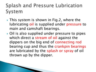  This system is shown in Fig.2, where the
lubricating oil is supplied under pressure to
main and camshaft bearings.
 Oil is also supplied under pressure to pipes
which direct a stream of oil against the
dippers on the big end of connecting rod
bearing cup and thus the crankpin bearings
are lubricated by the splash or spray of oil
thrown up by the dipper.
 