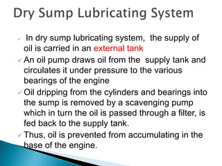  In dry sump lubricating system, the supply of
oil is carried in an external tank
 An oil pump draws oil from the supply tank and
circulates it under pressure to the various
bearings of the engine
 Oil dripping from the cylinders and bearings into
the sump is removed by a scavenging pump
which in turn the oil is passed through a filter, is
fed back to the supply tank.
 Thus, oil is prevented from accumulating in the
base of the engine.
 