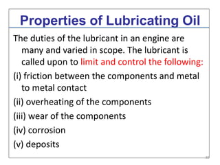 Properties of Lubricating Oil
The duties of the lubricant in an engine are
many and varied in scope. The lubricant is
called upon to limit and control the following:
(i) friction between the components and metal
to metal contact
(ii) overheating of the components
(iii) wear of the components
(iv) corrosion
(v) deposits
30
 