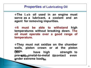 Properties of Lubricating Oil
The Lub oil used in an engine must
serve as a lubricant, a coolant and an
agent for removing impurities.
It must be able to withstand high
temperatures without breaking down. The
oil must operate over a good range of
temperature.
They must not oxidize on the chamber
walls, piston crown or at the piston
rings.
31
Oil
shoul
d
have high
fil
m
strength to
prevent metal-to-metal contact even
under extreme loads.
 