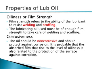 Oiliness or Film Strength
 Film strength refers to the ability of the lubricant
to resist welding and scuffing.
 The lubricating oil used must be of enough film
strength to take care of welding and scuffing.
Corrosiveness
 The oil should be noncorrosive and should
protect against corrosion. It is probable that the
absorbed film that rise to the level of oiliness is
also related to the protection of the surface
against corrosion.
 