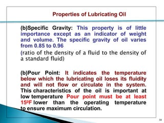 Properties of Lubricating Oil
(b)Specific Gravity: This property is of little
importance except as an indicator of weight
and volume. The specific gravity of oil varies
from 0.85 to 0.96
(ratio of the density of a fluid to the density of
a standard fluid)
(b)Pour Point: It indicates the temperature
below which the lubricating oil loses its fluidity
and will not flow or circulate in the system.
This characteristics of the oil is important at
low temperature Pour point must be at least
150F lower than the operating temperature
to ensure maximum circulation.
38
 