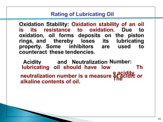 Rating of Lubricating Oil
Oxidation Stability: Oxidation stability of an oil
is its resistance to oxidation. Due to
oxidation, oil forms deposits on the piston
rings, and thereby loses its lubricating
property. Some inhibitors are used to
counteract these tendencies.
Acidity and Neutralization Number:
Th
e acidity.
The
lubricating oil should have low
neutralization number is a measure of acidic or
alkaline contents of oil.
39
 