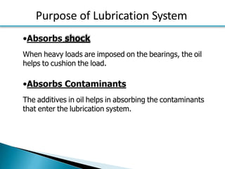Purpose of Lubrication System
•Absorbs shock
When heavy loads are imposed on the bearings, the oil
helps to cushion the load.
•Absorbs Contaminants
The additives in oil helps in absorbing the contaminants
that enter the lubrication system.
 
