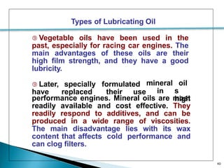 Types of Lubricating Oil
 Vegetable oils have been used in the
past, especially for racing car engines. The
main advantages of these oils are their
high film strength, and they have a good
lubricity.
40
 Later, specially formulated mineral
in
oil
s
high
have replaced their use
performance engines. Mineral oils are most
readily available and cost effective. They
readily respond to additives, and can be
produced in a wide range of viscosities.
The main disadvantage lies with its wax
content that affects cold performance and
can clog filters.
 