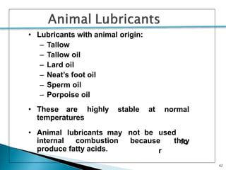 42
• Lubricants with animal origin:
– Tallow
– Tallow oil
– Lard oil
– Neat’s foot oil
– Sperm oil
– Porpoise oil
• These are highly stable at normal
temperatures
• Animal lubricants may not be used
fo
r
internal combustion because they
produce fatty acids.
 