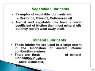 Vegetable Lubricants
• Examples of vegetable lubricants are:
– Castor oil, Olive oil, Cottonseed oil
• Animal and vegetable oils have a lower
coefficient of friction than most mineral oils
but they rapidly wear away steel.
Mineral Lubricants
• These lubricants are used to a large extent
in the lubrication of aircraft internal
combustion engines.
• There are three
classifications
of mineral
lubricants:
– Solid, Semisolid,
Fluid
43
 