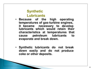 Synthetic
Lubricants
• Because of the high operating
temperatures of gas-turbine engines,
it became necessary to develop
lubricants which would retain their
characteristics at temperatures that
cause petroleum lubricants to
evaporate and break down.
• Synthetic lubricants do not break
down easily and do not produce
coke or other deposits.
44
 
