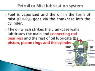  Fuel is vaporized and the oil in the form of
mist (film/fog) goes via the crankcase into the
cylinder.
 The oil which strikes the crankcase walls
lubricates the main and connecting rod
bearings and the rest of oil lubricate the
piston, piston rings and the cylinder.
 