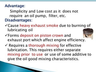 Advantage:
Simplicity and Low cost as it does not
require an oil pump, filter, etc.
Disadvantages:
Cause heavy exhaust smoke due to burning of
lubricating oil
Forms deposit on piston crown and
exhaust port which affect engine efficiency.
 Requires a thorough mixing for effective
lubrication. This requires either separate
mixing prior to use or use of some additive to
give the oil good mixing characteristics.
 
