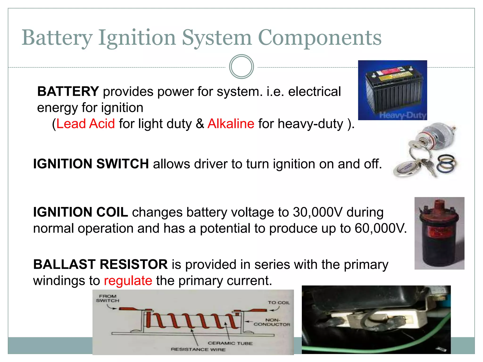 Battery Ignition System Components
BATTERY provides power for system. i.e. electrical
energy for ignition
(Lead Acid for light duty & Alkaline for heavy-duty ).
IGNITION SWITCH allows driver to turn ignition on and off.
IGNITION COIL changes battery voltage to 30,000V during
normal operation and has a potential to produce up to 60,000V.
BALLAST RESISTOR is provided in series with the primary
windings to regulate the primary current.
 