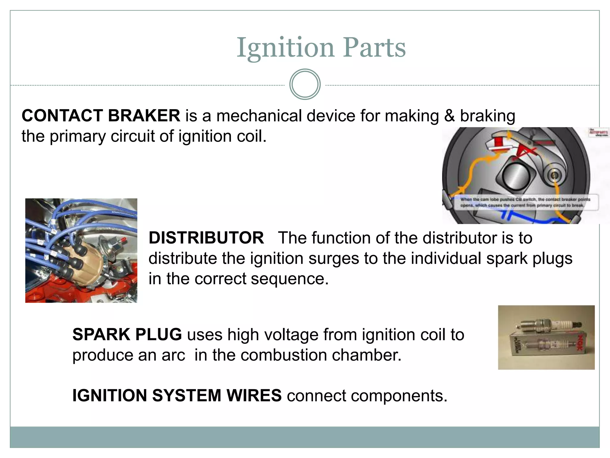 Ignition Parts
SPARK PLUG uses high voltage from ignition coil to
produce an arc in the combustion chamber.
IGNITION SYSTEM WIRES connect components.
DISTRIBUTOR The function of the distributor is to
distribute the ignition surges to the individual spark plugs
in the correct sequence.
CONTACT BRAKER is a mechanical device for making & braking
the primary circuit of ignition coil.
 