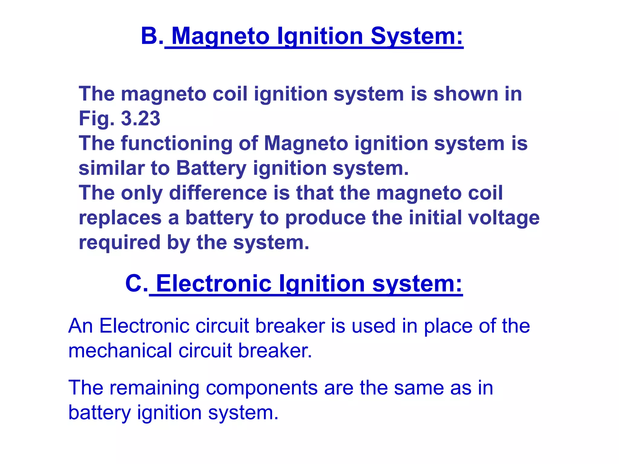 An Electronic circuit breaker is used in place of the
mechanical circuit breaker.
The remaining components are the same as in
battery ignition system.
B. Magneto Ignition System:
The magneto coil ignition system is shown in
Fig. 3.23
The functioning of Magneto ignition system is
similar to Battery ignition system.
The only difference is that the magneto coil
replaces a battery to produce the initial voltage
required by the system.
C. Electronic Ignition system:
 