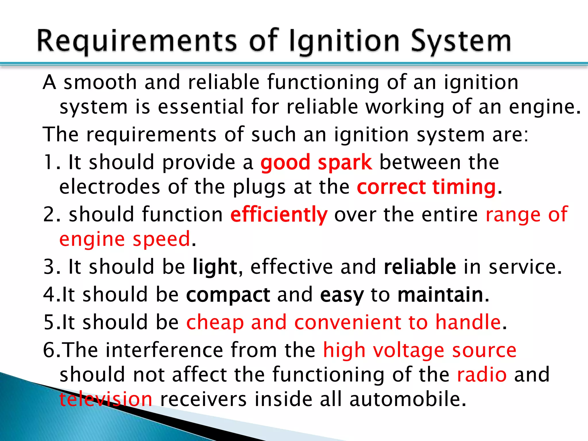 A smooth and reliable functioning of an ignition
system is essential for reliable working of an engine.
The requirements of such an ignition system are:
1. It should provide a good spark between the
electrodes of the plugs at the correct timing.
2. should function efficiently over the entire range of
engine speed.
3. It should be light, effective and reliable in service.
4.It should be compact and easy to maintain.
5.It should be cheap and convenient to handle.
6.The interference from the high voltage source
should not affect the functioning of the radio and
television receivers inside all automobile.
 