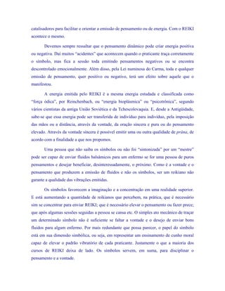catalisadores para facilitar e orientar a emissão de pensamento ou de energia. Com o REIKI acontece o mesmo. 
Devemos sempre ressaltar que o pensamento dinâmico pode criar energia positiva ou negativa. Daí muitos “acidentes” que acontecem quando o praticante traça corretamente o símbolo, mas fica a sessão toda emitindo pensamentos negativos ou se encontra descontrolado emocionalmente. Além disso, pela Lei numinosa do Carma, toda e qualquer emissão de pensamento, quer positivo ou negativo, terá um efeito sobre aquele que o manifestou. 
A energia emitida pelo REIKI é a mesma energia estudada e classificada como “força ódica”, por Reinchenbach, ou “energia bioplásmica” ou “psicotrônica”, segundo vários cientistas da antiga União Soviética e da Tchescolovaquia. E, desde a Antigüidade, sabe-se que essa energia pode ser transferida de indivíduo para indivíduo, pela imposição das mãos ou a distância, através da vontade, da oração sincera e pura ou do pensamento elevado. Através da vontade sincera é possível emitir uma ou outra qualidade de prâna, de acordo com a finalidade a que nos propomos. 
Uma pessoa que não saiba os símbolos ou não foi “sintonizada” por um “mestre” pode ser capaz de enviar fluidos balsâmicos para um enfermo se for uma pessoa de puros pensamentos e desejar beneficiar, desinteressadamente, o próximo. Como é a vontade e o pensamento que produzem a emissão de fluidos e não os símbolos, ser um reikiano não garante a qualidade das vibrações emitidas. 
Os símbolos favorecem a imaginação e a concentração em uma realidade superior. E está aumentando a quantidade de reikianos que percebem, na prática, que é necessário sim se concentrar para enviar REIKI; que é necessário elevar o pensamento ou fazer prece; que após algumas sessões seguidas a pessoa se cansa etc. O simples ato mecânico de traçar um determinado símbolo não é suficiente se faltar a vontade e o desejo de enviar bons fluidos para algum enfermo. Por mais redundante que possa parecer, o papel do símbolo está em sua dimensão simbólica, ou seja, em representar um ensinamento de cunho moral capaz de elevar o padrão vibratório de cada praticante. Justamente o que a maioria dos cursos de REIKI deixa de lado. Os símbolos servem, em suma, para disciplinar o pensamento e a vontade.  