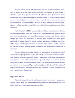 A “onda mental” emitida pelo pensamento terá uma freqüência vibratória maior, além de alcance e duração mais intensos, conforme o pensamento se torna elevado e altruístico. Além disso, pela Lei numinosa da Afinidade, bons pensamentos atraem pensamentos afins, seja de encarnados ou de desencarnados. O mesmo acontece com os maus pensamentos. É por isso que não basta traçar um símbolo e não se concentrar em uma realidade superior. Quem aplica REIKI em locais de baixa vibração, ou consome drogas, cigarros e bebidas alcoólicas, corre sérios riscos de intoxicar seus pacientes com fluidos enfermiços. 
Muitos “mestres” de REIKI desconhecendo as realidades astrais mais sutis, afirmam que seus pacientes estão tendo uma “crise de cura” quando passam mal, vomitam, ficam com fortes dores de cabeça etc. Em nenhum momento reconhecem que foi sua péssima energia que causou tais transtornos ao paciente, pois acreditam que estão apenas canalizando a “energia cósmica” e que não precisam se concentrar, ter Fé etc. para enviar REIKI. Os que acreditam que basta traçar os símbolos, impor as mãos e receber o dinheiro no final, infelizmente, terão que ajustar contas com suas próprias consciências após o desencarne. 
Veremos, adiante, como cada símbolo está relacionado a um ensinamento moral que, ao ser vivido pelo praticante, vivifica, pela ação de Kundalini, um determinado chakra. Esse processo, se bem orientado pelo “mestre”, fará com que o reikiniano passe do plano mais grosseiro ao mais sutil, aumentando sua capacidade psíquica e mediúnica, além de intensificar seu poder de cura ou de doação fluídica. Em suma, não basta aprender a forma dos símbolos ou ser “sintonizado” por um “mestre”, é necessário fazer a “reforma íntima” proposta pela psicosofia (sabedoria espiritual) que acompanha cada um dos símbolos. O resto é apenas ritual e charlatanismo. 
O que são os chakras? 
Trata-se de campos de energia localizados em nossos corpos sutis e que possuem diversas funções. Entre elas, a mais importante é a de produzir atividades psíquicas. Cada chakra possui uma vibração eletromagnética específica.  