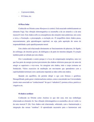 - A possessividade, 
- O Ciúme, etc. 
O Plexo Solar 
Conhecido no Oriente como Manipura (o centro). Está associado simbolicamente ao elemento Fogo. Sua vibração eletromagnética se assemelha a da cor amarela e a da nota musical E (mi). Este chakra sofre as conseqüências das emoções mais poderosas, tais como a raiva, a frustração, a preocupação, a excitação etc. O reequilíbrio deste chakra passa, necessariamente, pela aprendizagem espiritual, ou seja, pela aquisição do senso de responsabilidade e pelo aperfeiçoamento moral. 
Este chakra está relacionado diretamente ao funcionamento do pâncreas, do fígado, do estômago, do intestino grosso, do diafragma e de parte do intestino delgado. O coração também pode ser afetado por este chakra. 
Ele é considerado o centro porque é o locus de compensação energética, uma vez que boa parte da energia (prâna) proveniente dos chakras inferiores passa por ele antes de atingir os superiores e vice-versa. Ao energizar este chakra, todo o corpo costuma ser fortalecido. Vários exercícios de meditação em movimento que aprendemos com a espiritualidade terminam com o praticante impondo as mãos sobre este chakra. 
Quando em equilíbrio, ele permite dirigir o ego com firmeza e gentileza. Desequilibrado, pode gerar o intelectualismo estéreo, como o encontrado nas Universidades (muito mais associado ao “conhecimento” do que à “sabedoria”); postura crítica, punitiva e vingativa etc. 
O chakra cardíaco 
Conhecido no Oriente como Anahata (o que não soa), tem sua simbologia relacionada ao elemento Ar. Sua vibração eletromagnética se assemelha a da cor verde e a da nota musical F (fá). Este chakra está relacionado, sobretudo, com a harmonização e integração das nossas “sombras”. O aprendizado necessário para o harmonizar está  