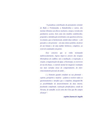“A grandiosa contribuição do pensamento oriental, de Buda a Vivekananda, a Ramakrishna e outros, dos taoístas tibetanos aos físicos nucleares, enseja a revisão dos parâmetros aceitos, bem como dos modelos estabelecidos, propondo a identificação de fórmula com aparência diversa, no entanto, que se harmonizam, unindo duas culturas – a do passado e a do presente – em uma síntese perfeita, em favor de um homem e de uma mulher holísticos, completos, ao revés de examinados em partes. 
Esse concurso que se vinha insinuando multissecularmente, logrou impor-se através das terapias libertadoras de conflitos, tais a meditação, a respiração, a oração, a magnetização da água, a bioenergia, os exercícios de tai-chi-chuan, o controle mental de inegáveis resultados nas mais variadas áreas do comportamento, do inter- relacionamento pessoal, da saúde ... 
(...) Somente quando estudado na sua plenitude – espírito, perispírito e matéria – podem-se resolver todos os questionamentos e desafios que o compõem, alargando-lhe as possibilidades de desenvolvimento do deus interno, facultando completude, realização plenificadora, estado de Nirvana, de samadhi, ou de reino dos Céus que lhe cumpre alcançar”. 
espírito Joanna de Angelis 
 