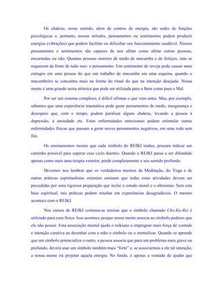 Os chakras, nesse sentido, alem de centros de energia, são sedes de funções psicológicas e, portanto, nossas atitudes, pensamentos ou sentimentos podem produzir energias (vibrações) que podem facilitar ou dificultar seu funcionamento saudável. Nossos pensamentos e sentimentos são capazes de nos afetar como afetar outras pessoas, encarnadas ou não. Quantas pessoas morrem de medo de macumba e de feitiços, mas se esquecem da fonte de tudo isso: o pensamento. Um sentimento de inveja pode causar mais estragos em uma pessoa do que um trabalho de macumba em uma esquina, quando o macumbeiro se concentra mais na forma do ritual do que na intenção desejada. Nossa mente é uma grande usina atômica que pode ser utilizada para o Bem como para o Mal. 
Por ser um sistema complexo, é difícil afirmar o que vem antes. Mas, por exemplo, sabemos que uma experiência traumática pode gerar pensamentos de medo, insegurança e desespero que, com o tempo, podem paralisar alguns chakras, levando a pessoa à depressão, à ansiedade etc. Estas enfermidades emocionais podem estimular outras enfermidades físicas que passam a gerar novos pensamentos negativos, em uma roda sem fim. 
Os ensinamentos morais que cada símbolo do REIKI traduz, procura indicar um caminho possível para superar esse ciclo doentio. Quando o REIKI passa a ser difundido apenas como mais uma terapia exterior, perde completamente o seu sentido profundo. 
Devemos nos lembrar que os verdadeiros mestres da Meditação, do Yoga e de outras práticas espiritualistas orientais ensinam que todas estas atividades devem ser precedidas por uma rigorosa preparação que inclui o estudo moral e o altruísmo. Sem esta base espiritual, tais práticas podem resultar em experiências desagradáveis. O mesmo acontece com o REIKI. 
Nos cursos de REIKI costuma-se ensinar que o símbolo chamado Cho-Ku-Rei é utilizado para cura física. Isso acontece porque nossa mente associa ao símbolo poderes que ele não possui. Esta associação mental ajuda o reikiano a impregnar mais força de vontade e intenção curativa ao desenhar com a mão o símbolo ou o mentalizar. Quando se aprende que um símbolo potencializa o outro, a pessoa associa que para um problema mais grave ou profundo, deverá usar um símbolo também mais “forte” e, se associarmos a ele tal intenção, a nossa mente irá projetar aquela energia. No fundo, é apenas a vontade de ajudar que  