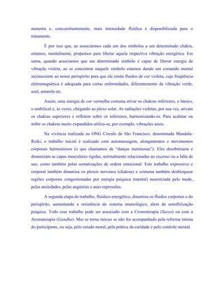 aumenta e, concomitantemente, mais intensidade fluídica é disponibilizada para o tratamento. 
É por isso que, ao associarmos cada um dos símbolos a um determinado chakra, estamos, mentalmente, propensos para liberar aquela respectiva vibração energética. Em suma, quando associamos que um determinado símbolo é capaz de liberar energia de vibração violeta, ao se concentrar naquele símbolo estamos dando um comando mental inconsciente ao nosso perispírito para que ele emita fluidos de cor violeta, cuja freqüência eletromagnética é adequada para certas enfermidades, diferentemente da vibração verde, azul, amarela etc. 
Assim, uma energia de cor vermelha costuma ativar os chakras inferiores, o básico, o umbilical e, às vezes, chegando ao plexo solar. As radiações violetas, por sua vez, ativam os chakras superiores e refletem sobre os inferiores, harmonizando-os. Para acalmar ou inibir os chakras muito expandidos utiliza-se, por exemplo, vibrações azuis. 
Na vivência realizada na ONG Círculo de São Francisco, denominada Mandala- Reiki, o trabalho inicial é realizado com automassagem, alongamentos e movimentos corporais harmoniosos (o que chamamos de “danças numinosas”). Eles desobstruem e dinamizam as capas musculares rígidas, normalmente relacionadas ao excesso ou a falta de uso, como também pelas somatizações de ordem emocional. Este trabalho expressivo e corporal também dinamiza os plexos nervosos (chakras) e costuma também desbloquear regiões corporais congestionadas por energia psíquica (mental) neurotizada pelo medo, pelas ansiedades, pelas angústias e auto-repressões. 
A segunda etapa do trabalho, fluídico-energético, dinamiza os fluidos corporais e do perispírito, aumentando a resistência do sistema imunológico, alem da sensibilização psíquica. Todo esse trabalho pode ser associado com a Cromoterapia (Surya) ou com a Aromaterapia (Gandha). Mas se torna inócuo se não for acompanhado pela reforma íntima do participante, ou seja, pelo estudo moral, pela prática da caridade e pelo controle mental. 
 
