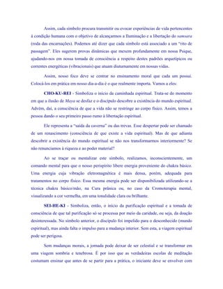 Assim, cada símbolo procura transmitir ou evocar experiências de vida pertencentes à condição humana com o objetivo de alcançarmos a Iluminação e a libertação do samsara (roda das encarnações). Podemos até dizer que cada símbolo está associado a um “rito de passagem”. Eles sugerem provas dinâmicas que mexem profundamente em nossa Psique, ajudando-nos em nossa tomada de consciência a respeito destes padrões arquetípicos ou correntes energéticas (vibracionais) que atuam diuturnamente em nossas vidas. 
Assim, nosso foco deve se centrar no ensinamento moral que cada um possui. Colocá-los em prática em nosso dia-a-dia é o que realmente importa. Vamos a eles: 
CHO-KU-REI - Simboliza o início da caminhada espiritual. Trata-se do momento em que a ilusão de Maya se desfaz e o discípulo descobre a existência do mundo espiritual. Advém, daí, a consciência de que a vida não se restringe ao corpo físico. Assim, temos a pessoa dando o seu primeiro passo rumo à libertação espiritual. 
Ele representa a “saída da caverna” ou das trevas. Esse despertar pode ser chamado de um renascimento (consciência de que existe a vida espiritual). Mas de que adianta descobrir a existência do mundo espiritual se não nos transformarmos interiormente? Se não renunciamos à riqueza e ao poder material? 
Ao se traçar ou mentalizar este símbolo, realizamos, inconscientemente, um comando mental para que o nosso perispírito libere energia proveniente do chakra básico. Uma energia cuja vibração eletromagnética é mais densa, porém, adequada para tratamentos no corpo físico. Essa mesma energia pode ser disponibilizada utilizando-se a técnica chakra básico/mão, na Cura prânica ou, no caso da Cromoterapia mental, visualizando a cor vermelha, em uma tonalidade clara ou brilhante. 
SEI-HE-KI - Simboliza, então, o início da purificação espiritual e a tomada de consciência de que tal purificação só se processa por meio da caridade, ou seja, da doação desinteressada. No símbolo anterior, o discípulo foi impelido para o desconhecido (mundo espiritual), mas ainda falta o impulso para a mudança interior. Sem esta, a viagem espiritual pode ser perigosa. 
Sem mudanças morais, a jornada pode deixar de ser celestial e se transformar em uma viagem sombria e tenebrosa. É por isso que as verdadeiras escolas de meditação costumam ensinar que antes de se partir para a prática, o iniciante deve se envolver com  
