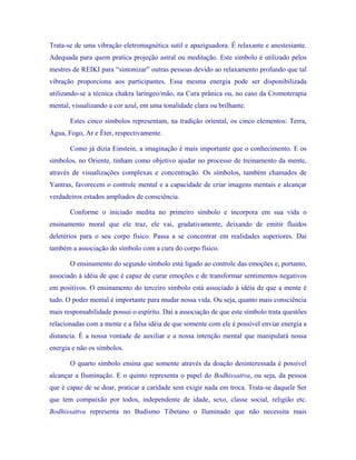 Trata-se de uma vibração eletromagnética sutil e apaziguadora. É relaxante e anestesiante. Adequada para quem pratica projeção astral ou meditação. Este símbolo é utilizado pelos mestres de REIKI para “sintonizar” outras pessoas devido ao relaxamento profundo que tal vibração proporciona aos participantes. Essa mesma energia pode ser disponibilizada utilizando-se a técnica chakra laríngeo/mão, na Cura prânica ou, no caso da Cromoterapia mental, visualizando a cor azul, em uma tonalidade clara ou brilhante. 
Estes cinco símbolos representam, na tradição oriental, os cinco elementos: Terra, Água, Fogo, Ar e Éter, respectivamente. 
Como já dizia Einstein, a imaginação é mais importante que o conhecimento. E os símbolos, no Oriente, tinham como objetivo ajudar no processo de treinamento da mente, através de visualizações complexas e concentração. Os símbolos, também chamados de Yantras, favorecem o controle mental e a capacidade de criar imagens mentais e alcançar verdadeiros estados ampliados de consciência. 
Conforme o iniciado medita no primeiro símbolo e incorpora em sua vida o ensinamento moral que ele traz, ele vai, gradativamente, deixando de emitir fluidos deletérios para o seu corpo físico. Passa a se concentrar em realidades superiores. Daí também a associação do símbolo com a cura do corpo físico. 
O ensinamento do segundo símbolo está ligado ao controle das emoções e, portanto, associado à idéia de que é capaz de curar emoções e de transformar sentimentos negativos em positivos. O ensinamento do terceiro símbolo está associado à idéia de que a mente é tudo. O poder mental é importante para mudar nossa vida. Ou seja, quanto mais consciência mais responsabilidade possui o espírito. Daí a associação de que este símbolo trata questões relacionadas com a mente e a falsa idéia de que somente com ele é possível enviar energia a distancia. É a nossa vontade de auxiliar e a nossa intenção mental que manipulará nossa energia e não os símbolos. 
O quarto símbolo ensina que somente através da doação desinteressada é possível alcançar a Iluminação. E o quinto representa o papel do Bodhissattva, ou seja, da pessoa que é capaz de se doar, praticar a caridade sem exigir nada em troca. Trata-se daquele Ser que tem compaixão por todos, independente de idade, sexo, classe social, religião etc. Bodhissattva representa no Budismo Tibetano o Iluminado que não necessita mais  