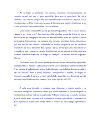 Ao se traçar ou mentalizar este símbolo, realizamos, inconscientemente, um comando mental para que o nosso perispírito libere energia proveniente do chakra coronário. Essa mesma energia pode ser disponibilizada utilizando-se a técnica chakra coronário/mão, na Cura prânica ou, no caso da Cromoterapia mental, visualizando a cor branca ou dourada, em uma tonalidade clara ou brilhante. 
União lembra o mantra OM (aum), que tem correspondência com os nossos famosos “Amém” e ao “Assim seja!”. Em sânscrito o OM significa a centelha divina, ou seja, a parcela divina que carregamos em nosso ser. Seu ensinamento moral é o seguinte: o de nos elevar acima do domínio da vida mundana. Que passemos a construir formas-pensamentos que nos libertem do samsara, eliminando os detritos energéticos que se encontram acumulados em nosso perispírito. Seu objetivo é de nos ensinar que somos nós mesmos os responsáveis para expurgar as energias deletérias que nos aprisionam ao plano material e vivenciar expressões superiores de energia ou vibrações. Em resumo, trata-se do próprio dharma. 
Purificamos nosso Ser eterno quando sublimamos (o que não significa reprimir) os chamados “baixos instintos” e passamos a viver em serviço abnegado, em trabalho altruísta. É por isso que de nada adiantará aplicar Reiki utilizando esse símbolo e, logo em seguida, ir para as “baladas”, bares e festas epicuristas, entregando-se às bebidas, às drogas, ao consumo exagerado de carne e ao sexo incontrolado. Quem faz isso, demonstra que não aprendeu o significado moral do símbolo e nem o que significa o REIKI. 
A cada nova iniciação, o praticante pode abandonar o símbolo anterior e se concentrar no seguinte. Lembrando sempre que, o mais importante, é colocar em prática o ensinamento moral que cada um nos apresenta. Podemos verificar que o caminho iniciático acima é similar ao da Umbanda e de tantas outras práticas espiritualistas: a descoberta do plano espiritual, a lei do Carma, o livre-arbítrio, a caridade etc. até se chegar a plenitude do Ser. 
 