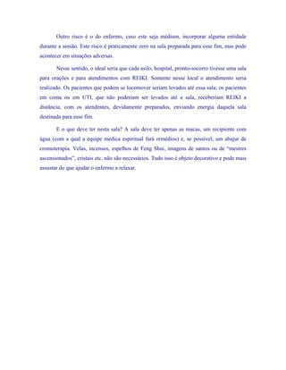 Outro risco é o do enfermo, caso este seja médium, incorporar alguma entidade durante a sessão. Este risco é praticamente zero na sala preparada para esse fim, mas pode acontecer em situações adversas. 
Nesse sentido, o ideal seria que cada asilo, hospital, pronto-socorro tivesse uma sala para orações e para atendimentos com REIKI. Somente nesse local o atendimento seria realizado. Os pacientes que podem se locomover seriam levados até essa sala; os pacientes em coma ou em UTI, que não poderiam ser levados até a sala, receberiam REIKI a distância, com os atendentes, devidamente preparados, enviando energia daquela sala destinada para esse fim. 
E o que deve ter nesta sala? A sala deve ter apenas as macas, um recipiente com água (com a qual a equipe medica espiritual fará remédios) e, se possível, um abajur de cromoterapia. Velas, incensos, espelhos de Feng Shui, imagens de santos ou de “mestres ascensionados”, cristais etc. não são necessários. Tudo isso é objeto decorativo e pode mais assustar do que ajudar o enfermo a relaxar.  
