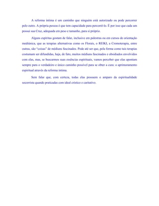 A reforma íntima é um caminho que ninguém está autorizado ou pode percorrer pelo outro. A própria pessoa é que tem capacidade para percorrê-lo. É por isso que cada um possui sua Cruz, adequada em peso e tamanho, para si próprio. 
Alguns espíritas gostam de falar, inclusive em palestras ou em cursos de orientação mediúnica, que as terapias alternativas como os Florais, o REIKI, a Cromoterapia, entre outras, são “coisas” de médiuns fascinados. Pode até ser que, pela forma como tais terapias costumam ser difundidas, haja, de fato, muitos médiuns fascinados e obsidiados envolvidos com elas, mas, se buscarmos suas essências espirituais, vamos perceber que elas apontam sempre para o verdadeiro e único caminho possível para se obter a cura: o aprimoramento espiritual através da reforma íntima. 
Sem falar que, com certeza, todas elas possuem o amparo da espiritualidade socorrista quando praticadas com ideal crístico e caritativo. 
 