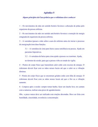 Apêndice 5 
Alguns princípios da Cura prânica que o reikiniano deve conhecer 
1 – Os movimentos da mão em sentido horário favorece a absorção de prâna pelo organismo da pessoa enferma. 
2 – Os movimentos da mão em sentido anti-horário favorece a remoção de energia estagnada do organismo da pessoa enferma. 
3 – A varredura (passar a mão sobre a aura do enfermo antes de iniciar o processo de energização) tem duas funções: 
3.1 – A varredura de cima para baixo causa sonolência na pessoa. Ajuda em pacientes hiperativos. 
3.2 – A varredura de baixo para cima ajuda a pessoa a se reanimar. Ajuda, 
no término da sessão, para que a pessoa volte ao estado de vigília. 
4 – Pontos do corpo físico que transmitem calor estão com excesso de energia. O reikiniano deverá ficar com as mãos nesses locais até que o calor ou a vibração diminua. 
5 - Pontos do corpo físico que se encontram gelados estão com falta de energia. O reikiniano deverá ficar com as mãos nesses locais até que o frio ou a vibração aumente. 
6 - Limpeza após a sessão: sempre tomar banho, fazer um lanche leve, ter contato com a natureza, realizar uma prece de agradecimento. 
Obs.: a prece nunca deve ser realizada com orações decoradas. Deve ser feita com humildade, sinceridade, reverência e concentração.  