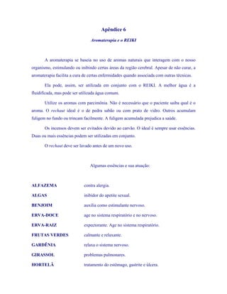 Apêndice 6 
Aromaterapia e o REIKI 
A aromaterapia se baseia no uso de aromas naturais que interagem com o nosso organismo, estimulando ou inibindo certas áreas da região cerebral. Apesar de não curar, a aromaterapia facilita a cura de certas enfermidades quando associada com outras técnicas. 
Ela pode, assim, ser utilizada em conjunto com o REIKI. A melhor água é a fluidificada, mas pode ser utilizada água comum. 
Utilize os aromas com parcimônia. Não é necessário que o paciente saiba qual é o aroma. O rechaut ideal é o de pedra sabão ou com prato de vidro. Outros acumulam fuligem no fundo ou trincam facilmente. A fuligem acumulada prejudica a saúde. 
Os incensos devem ser evitados devido ao carvão. O ideal é sempre usar essências. Duas ou mais essências podem ser utilizadas em conjunto. 
O rechaut deve ser lavado antes de um novo uso. 
Algumas essências e sua atuação: 
ALFAZEMA contra alergia. 
ALGAS inibidor do apetite sexual. 
BENJOIM auxilia como estimulante nervoso. 
ERVA-DOCE age no sistema respiratório e no nervoso. 
ERVA-RAIZ expectorante. Age no sistema respiratório. 
FRUTAS VERDES calmante e relaxante. 
GARDÊNIA relaxa o sistema nervoso. 
GIRASSOL problemas pulmonares. 
HORTELÃ tratamento do estômago, gastrite e úlcera.  