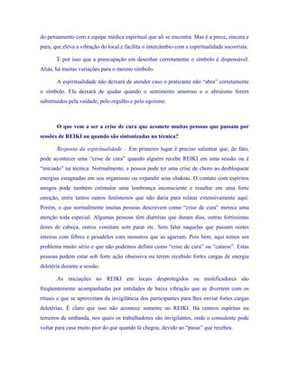 do pensamento com a equipe médica espiritual que ali se encontra. Mas é a prece, sincera e pura, que eleva a vibração do local e facilita o intercâmbio com a espiritualidade socorrista. 
É por isso que a preocupação em desenhar corretamente o símbolo é dispensável. Aliás, há muitas variações para o mesmo símbolo. 
A espiritualidade não deixará de atender caso o praticante não “abra” corretamente o símbolo. Ela deixará de ajudar quando o sentimento amoroso e o altruísmo forem substituídos pela vaidade, pelo orgulho e pelo egoísmo. 
O que vem a ser a crise de cura que acomete muitas pessoas que passam por sessões de REIKI ou quando são sintonizadas na técnica? 
Resposta da espiritualidade – Em primeiro lugar é preciso salientar que, de fato, pode acontecer uma “crise de cura” quando alguém recebe REIKI em uma sessão ou é “iniciado” na técnica. Normalmente, a pessoa pode ter uma crise de choro ao desbloquear energias estagnadas em seu organismo ou expandir seus chakras. O contato com espíritos amigos pode também estimular uma lembrança inconsciente e resultar em uma forte emoção, entre tantos outros fenômenos que não daria para relatar extensivamente aqui. Porém, o que normalmente muitas pessoas descrevem como “crise de cura” merece uma atenção toda especial. Algumas pessoas têm diarréias que duram dias, outras fortíssimas dores de cabeça, outros vomitam sem parar etc. Sem falar naquelas que passam noites inteiras com febres e pesadelos com monstros que as agarram. Pois bem, aqui temos um problema muito sério e que não podemos definir como “crise de cura” ou “catarse”. Estas pessoas podem estar sob forte ação obsessiva ou terem recebido fortes cargas de energia deletéria durante a sessão. 
As iniciações no REIKI em locais desprotegidos ou mistificadores são freqüentemente acompanhadas por entidades de baixa vibração que se divertem com os rituais e que se aproveitam da invigilância dos participantes para lhes enviar fortes cargas deletérias. É claro que isso não acontece somente no REIKI. Há centros espíritas ou terreiros de umbanda, nos quais os trabalhadores são invigilantes, onde o consulente pode voltar para casa muito pior do que quando lá chegou, devido ao “passe” que recebeu.  
