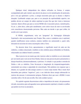 Qualquer ritual, independente dos objetos utilizados ou formas, é sempre acompanhado pela ação mental, seja através de preces ou de mentalizações do praticante, pois é ela que aglutinará o prâna, a energia necessária para que se alcance o objetivo desejado. Lembrando sempre que, para se ter proteção da espiritualidade superior, tais pedidos devem ser sempre de ordem espiritual ou para fins que não visem a interesses materiais. Quem afirma que para se enviar REIKI não é necessário preces, mentalizações, Fé etc. e, além disso, cobra pelo atendimento, corre sérios riscos de estar se envolvendo com consciências desencarnadas perversas. Mas cada um decide o que quer colher, de acordo com o que semeia. 
O REIKI, originalmente, seria um “programa” de Animagogia (Educação Espiritual) e não necessariamente uma Terapia. Mas, como a verdadeira cura é espiritual, quando modificamos nossa essência, estamos também nos autocurando e, quem sabe, deixando de necessitar de outras encarnações sobre a Terra. 
No decorrer deste livro, apresentaremos o significado moral de cada um dos símbolos, o chakra relacionado e também os dois símbolos pouco difundidos no Ocidente, relacionados aos chakras frontal e coronário. 
Mas é preciso ter em mente que não é preciso saber os símbolos ou ser sintonizado por um mestre para você enviar bons fluidos, basta ser uma pessoa de puros pensamentos e desejar beneficiar, desinteressadamente, o próximo. A vontade é o que produz a emissão de fluidos e não os símbolos. Estes favorecem a imaginação do terapeuta/magnetizador, aumentando sua crença e capacidade de concentração. Não podemos nos esquecer que o dínamo, ou o gerador de toda energia curativa é o nosso corpo mental. Mas é muito fácil descambar para práticas “negativas”, pois o uso indevido dessa energia adormecida na maioria das pessoas é extremamente perigosa. Podemos dizer que usar o REIKI é como caminhar sobre o fio de uma navalha. Daí, todo cuidado é pouco. 
No capítulo seguinte discorreremos sobre a importância da mente e do pensamento elevado, necessários para salvaguardar nosso aprimoramento espiritual, evitando os atalhos que podem nos levar ao precipício. 
 